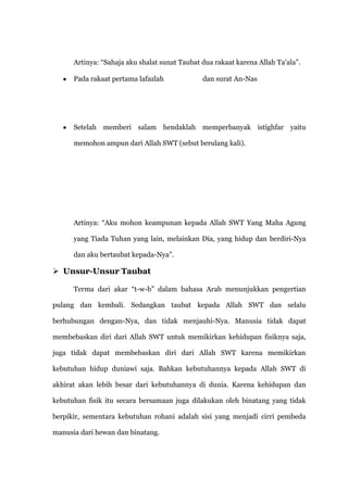 Artinya: “Sahaja aku shalat sunat Taubat dua rakaat karena Allah Ta‟ala”.

      Pada rakaat pertama lafazlah             dan surat An-Nas




      Setelah memberi salam hendaklah memperbanyak istighfar yaitu

      memohon ampun dari Allah SWT (sebut berulang kali).




      Artinya: “Aku mohon keampunan kepada Allah SWT Yang Maha Agung

      yang Tiada Tuhan yang lain, melainkan Dia, yang hidup dan berdiri-Nya

      dan aku bertaubat kepada-Nya”.

 Unsur-Unsur Taubat

      Terma dari akar “t-w-b” dalam bahasa Arab menunjukkan pengertian

pulang dan kembali. Sedangkan taubat kepada Allah SWT dan selalu

berhubungan dengan-Nya, dan tidak menjauhi-Nya. Manusia tidak dapat

membebaskan diri dari Allah SWT untuk memikirkan kehidupan fisiknya saja,

juga tidak dapat membebaskan diri dari Allah SWT karena memikirkan

kebutuhan hidup duniawi saja. Bahkan kebutuhannya kepada Allah SWT di

akhirat akan lebih besar dari kebutuhannya di dunia. Karena kehidupan dan

kebutuhan fisik itu secara bersamaan juga dilakukan oleh binatang yang tidak

berpikir, sementara kebutuhan rohani adalah sisi yang menjadi cirri pembeda

manusia dari hewan dan binatang.
 