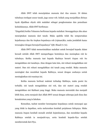 Allah SWT telah menciptakan manusia dari dua unsure. Di dalam

tubuhnya terdapat unsur tanah, juga unsur roh. Inikah yang menjadikan dirinya

layak dijadikan obyek oleh malaikat sebagai penghormatan dan pemuliaan

kedudukannya. Allah SWT berfirman:

“(Ingatlah) ketika Tuhanmu berfirman kepada malaikat: Sesungguhnya Aku akan

menciptakan manusia dari tanah. Maka apabila telah Ku sempurnakan

kejadiannya dan Ku tiupkan kepadanya roh (ciptaan)Ku; maka jendaklah kamu

tersungkur dengan bersujud kepadanya” (QS. Shaad:71-72).

      Allah SWT tidak memerintahkan malaikat untuk bersujud kepada Adam

kecuali setelah Allah SWT memperbagus bentuknya dan meniupkan ruh ke

tubuhnya. Ketika manusia taat kepada Raabnya berarti tiupan ruh itu

mengalahkan sisi tanahnya. Atau dengan kata lain, sisi rohani mengalahkan sisi

materi. Dan sisi rohani mengalahkan sisi tanah yang rendah. Maka manusia

meningkat dan mendekat kepada Rabbnya, sesuai dengan usahanya untuk

meningkatkan sisi roaninya ini.

      Ketika manusia berbuat maksiat terhadap Rabbnya, maka posisi itu

terbalik; sisi tanah mengalahkan sisi roh, dan sisi materi yang rendah

mengalahkan sisi Rabbani yang tinggi. Maka manusia merendah dan menjadi

lebih hina, serta menjauh dari Allah SWT sesuai dengan seberapa jauh dosa dan

kemaksiatan yang ia lakukan.

      Kemudian, taubat member kesempatan kepadanya untuk mencapai apa

yang tidak ia dapatkan, serta meluruskan kembali perjalanan hidupnya. Maka

manusia itupun kembali menaik setelah kejatuhannya, dan mendekat kepada

Rabbnya    setelah   ia   menjauhi-nya,   serta   kembali   kepada-Nya   setelah

memberontak dari-Nya.
 