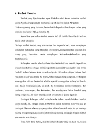  Taubat Nasuha

        Taubat yang diperintahkan agar dilakukan oleh kaum mu‟minin adalah

taubat Nasuha (yang semurn-murninya) seperti disebut dalam Al-Quran:

“Hai orang-orang yang beriman, bertaubatlah kepada Allah dengan taubat yang

semurni-murninya” (QS At-Tahrim: 8).

        Kemudian apa makna taubat nasuha itu? Al Hafizh Ibnu Katsir berkata

dalam kitab tafsirnya:

“Artinya adalah taubat yang sebenarnya dan sepenuh hati, akan menghapus

keburukan-keburukan yang dilakukan sebelumnya, mengembalikan keaslian jiwa

orang    yang    bertaubat,   serta   menghapus    keburukan-keburukan      yang

dilakukannya”.

        Sedangkan nasuha adalah redaksi hiperbolik dari kata nashiih. Seperi kata

syukur dan shabur, sebagai bentuk hiperbolik dari syakir dan syabir. Dan terma

“n-sh-h” dalam bahasa Arab bermakna bersih. Dikatakan dalam bahasa Arab

“nashaha al‟asal” jika madu itu murni, tidak mengandung campuran. Sedangkan

kesungguhan dakam bertaubat adalah seperti kesungguhan dalam beribadah.

Dan dalam bermusyawarah, an-nush itu bermakna: membersihkannya dari

penipuan, kekurangan, dan kerusakan, dan menjaganya dalam kondisi yang

paling sempurna. An-nush-h (asli) adalah lawan kata al-gisysy- (palsu).

        Pendapat kalangan salaf berbeda-beda dalam mendefinisikan hakikat

taubat nasuha itu. Hingga Imam Al-Qurthubi dalam tafsinnya menyebut ada 23

pendapat. Namun sebenarnya pengertian aslinya hanyalah satu, tetapi masing-

masing orang mengungkapkan kondisi masing-masing, atau juga dengan melihat

suatu unsur atau lainnya.

        Ibnu Jarir, Ibnu Katsir, dan Ibnu Mas‟ud serta Ubay bin Ka‟b r.a. bahwa
 