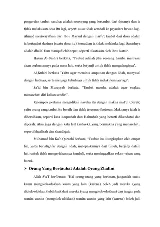 pengertian taubat nasuha: adalah seseorang yang bertaubat dari dosanya dan ia

tidak melakukan dosa itu lagi, seperti susu tidak kembali ke payudara hewan lagi.

Ahmad meriwayatkan dari Ibnu Mas‟ud dengan marfu‟: taubat dari dosa adalah

ia bertaubat darinya (suatu dosa itu) kemudian ia tidak melakuka lagi. Sanadnya

adalah dha‟if. Dan mauquf lebih tepat, seperti dikatakan oleh Ibnu Katsir.

         Hasan Al-Bashri berkata, ”Taubat adalah jika seorang hamba menyesal

akan perbuatannya pada masa lalu, serta berjanji untuk tidak mengulanginya”.

         Al-Kulabi berkata ”Yaitu agar meminta ampunan dengan lidah, menyesal

dengan hatinya, serta menjaga tubuhnya untuk tidak melakukannya lagi”.

         Sa‟id bin Musayyab berkata, “Taubat nasuha adalah agar engkau

menasehati diri kalian sendiri”.

         Kelompok pertama menjadikan nasuha itu dengan makna maf‟ul (obyek)

yaitu orang yang taubat itu bersih dan tidak tercemari kotoran. Maknanya ialah ia

dibersihkan, seperti kata Raquubah dan Haluubah yang berarti dikendarai dan

diperah. Atau juga dengan kata fa‟il (subyek), yang bermakna yang menasehati,

seperti khaalisah dan shaadiqah.

         Muhamad bin Ka‟b Qurazhi berkata, “Taubat itu diungkapkan oleh empat

hal, yaitu beristighfar dengan lidah, melepaskannya dari tubuh, berjanji dalam

hati untuk tidak mengerjakannya kembali, serta meninggalkan rekan-rekan yang

buruk.

 Orang Yang Bertaubat Adalah Orang Zhalim

         Allah SWT berfirman: “Hai orang-orang yang beriman, janganlah suatu

kaum mengolok-olokkan kaum yang lain (karena) boleh jadi mereka (yang

diolok-olokkan) lebih baik dari mereka (yang mengolok-olokkan) dan jangan pula

wanita-wanita (mengolok-olokkan) wanita-wanita yang lain (karena) boleh jadi
 