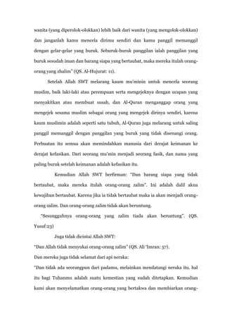 wanita (yang diperolok-olokkan) lebih baik dari wanita (yang mengolok-olokkan)

dan janganlah kamu mencela dirimu sendiri dan kamu panggil memanggil

dengan gelar-gelar yang buruk. Seburuk-buruk panggilan ialah panggilan yang

buruk sesudah iman dan barang siapa yang bertaubat, maka mereka itulah orang-

orang yang zhalim” (QS. Al-Hujurat: 11).

      Setelah Allah SWT melarang kaum mu‟minin untuk mencela seorang

muslim, baik laki-laki atau perempuan serta mengejeknya dengan ucapan yang

menyakitkan atau membuat susah, dan Al-Quran menganggap orang yang

mengejek sesama muslim sebagai orang yang mengejek dirinya sendiri, karena

kaum muslimin adalah seperti satu tubuh, Al-Quran juga melarang untuk saling

panggil memanggil dengan panggilan yang buruk yang tidak disenangi orang.

Perbuatan itu semua akan memindahkan manusia dari derajat keimanan ke

derajat kefasikan. Dari seorang mu‟min menjadi seorang fasik, dan nama yang

paling buruk setelah keimanan adalah kefasikan itu.

            Kemudian Allah SWT berfirman: “Dan barang siapa yang tidak

bertaubat, maka mereka itulah orang-orang zalim”. Ini adalah dalil akna

kewajiban bertaubat. Karena jika ia tidak bertaubat maka ia akan menjadi orang-

orang zalim. Dan orang-orang zalim tidak akan beruntung.

   “Sesungguhnya orang-orang yang zalim tiada akan beruntung”. (QS.

Yusuf:23)

            Juga tidak dicintai Allah SWT:

“Dan Allah tidak menyukai orang-orang zalim” (QS. Ali „Imran: 57).

Dan mereka juga tidak selamat dari api neraka:

“Dan tidak ada seorangpun dari padamu, melainkan mendatangi neraka itu. hal

itu bagi Tuhanmu adalah suatu kemestian yang sudah ditetapkan. Kemudian

kami akan menyelamatkan orang-orang yang bertakwa dan membiarkan orang-
 