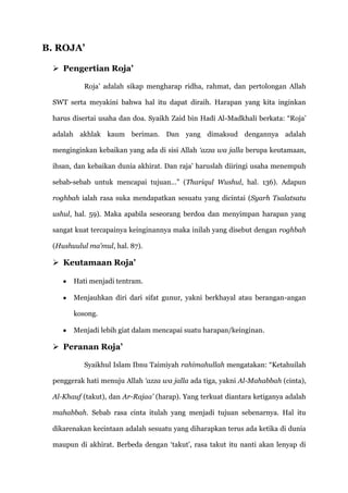 B. ROJA’

  Pengertian Roja’

          Roja‟ adalah sikap mengharap ridha, rahmat, dan pertolongan Allah

 SWT serta meyakini bahwa hal itu dapat diraih. Harapan yang kita inginkan

 harus disertai usaha dan doa. Syaikh Zaid bin Hadi Al-Madkhali berkata: “Roja‟

 adalah akhlak kaum beriman. Dan yang dimaksud dengannya adalah

 menginginkan kebaikan yang ada di sisi Allah ‘azza wa jalla berupa keutamaan,

 ihsan, dan kebaikan dunia akhirat. Dan raja‟ haruslah diiringi usaha menempuh

 sebab-sebab untuk mencapai tujuan…” (Thariqul Wushul, hal. 136). Adapun

 roghbah ialah rasa suka mendapatkan sesuatu yang dicintai (Syarh Tsalatsatu

 ushul, hal. 59). Maka apabila seseorang berdoa dan menyimpan harapan yang

 sangat kuat tercapainya keinginannya maka inilah yang disebut dengan roghbah

 (Hushuulul ma’mul, hal. 87).

  Keutamaan Roja’

       Hati menjadi tentram.

       Menjauhkan diri dari sifat gunur, yakni berkhayal atau berangan-angan

       kosong.

       Menjadi lebih giat dalam mencapai suatu harapan/keinginan.

  Peranan Roja’

          Syaikhul Islam Ibnu Taimiyah rahimahullah mengatakan: “Ketahuilah

 penggerak hati menuju Allah ‘azza wa jalla ada tiga, yakni Al-Mahabbah (cinta),

 Al-Khauf (takut), dan Ar-Rajaa’ (harap). Yang terkuat diantara ketiganya adalah

 mahabbah. Sebab rasa cinta itulah yang menjadi tujuan sebenarnya. Hal itu

 dikarenakan kecintaan adalah sesuatu yang diharapkan terus ada ketika di dunia

 maupun di akhirat. Berbeda dengan „takut‟, rasa takut itu nanti akan lenyap di
 