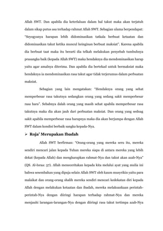 Allah SWT. Dan apabila dia keterlaluan dalam hal takut maka akan terjatuh

dalam sikap putus asa terhadap rahmat Allah SWT. Sebagian ulama berpendapat:

“Seyogyanya harapan lebih didominasikan tatkala berbuat ketaatan dan

didominasikan takut ketika muncul keinginan berbuat maksiat”. Karena apabila

dia berbuat taat maka itu berarti dia telkah melakukan penyebab tumbuhnya

prasangka baik (kepada Allah SWT) maka hendaknya dia mendominasikan harap

yaitu agar amalnya diterima. Dan apabila dia bertekad untuk bermaksiat maka

hendaknya ia mendominasikan rasa takut agar tidak terjerumus dalam perbuatan

maksiat.

           Sebagian yang lain mengatakan: “Hendaknya orang yang sehat

memperbesar rasa takutnya sedangkan orang yang sedang sakit memperbesar

rasa hara”. Sebabnya dalah orang yang masih sehat apabila memperbesar rasa

takutnya maka dia akan jauh dari perbuatan maksiat. Dan orang yang sednag

sakit apabila memperbesar rasa harapnya maka dia akan berjumpa dengan Allah

SWT dalam kondisi berbaik sangka kepada-Nya.

 Roja’ Merupakan Ibadah

           Allah SWT berfirman: “Orang-orang yang mereka seru itu, mereka

sendiri mencari jalan kepada Tuhan mereka siapa di antara mereka yang lebih

dekat (kepada Allah) dan mengharapkan rahmat-Nya dan takut akan azab-Nya”

(QS. Al-Israa: 57). Allah meneceritakan kepada kita melalui ayat yang mulia ini

bahwa sesembahan yang dipuja selain Allah SWT oleh kaum musyrikin yaitu para

malaikat dan orang-orang shalih mereka sendiri mencari kedekatan diri kepada

Allah dengan melakukan ketaatan dan ibadah, mereka melaksankaan perintah-

perintah-Nya dengan diiringi harapan terhadap rahmat-Nya dan mereka

menjauhi larangan-larangan-Nya dengan diiringi rasa takut tertimpa azab-Nya
 