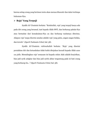 karena setiap orang yang beriman tentu akan merasa khawatir dan takut tertimpa

hukuman-Nya.

 Roja’ Yang Terpuji

          Syaikh Al-„Utsaimin berkata: “Ketahuilah, roja’ yang terpuji hanya ada

pada diri orang yang beramal, taat kepada Allah SWT, dan berharap pahala-Nya

atau bertaubat dari kemaksiatan-Nya an dan berharap taubatnya diterima.

Adapun roja’ tanpa disertai amalan adalah roja’ yang palsu, angan-angan belaka,

dan tercela”. (Syarh Tsalasatu Ushul, hal. 58).

          Syaikh Al-„Utsaimin rahimahullah berkata: “Roja’ yang disertai

perndahan diri dan ketundukan tidak boleh ditujukan kecuali kepada Allah azza

wa jalla. Memalingkan roja’ semacam ini kepada selain Alah adalah kesyirikan,

bias jadi syrik ashghar dan bias jadi syirik akbar tergantung pada isi hati orang

yang berharap itu…” (Syarh Tsalasatu Ushul, hal. 58).
 