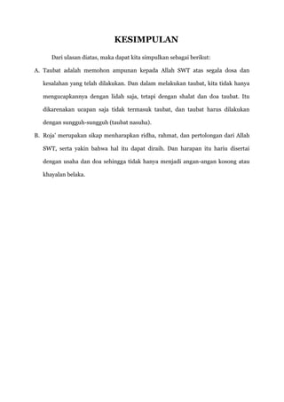 KESIMPULAN
      Dari ulasan diatas, maka dapat kita simpulkan sebagai berikut:

A. Taubat adalah memohon ampunan kepada Allah SWT atas segala dosa dan

   kesalahan yang telah dilakukan. Dan dalam melakukan taubat, kita tidak hanya

   mengucapkannya dengan lidah saja, tetapi dengan shalat dan doa taubat. Itu

   dikarenakan ucapan saja tidak termasuk taubat, dan taubat harus dilakukan

   dengan sungguh-sungguh (taubat nasuha).

B. Roja‟ merupakan sikap menharapkan ridha, rahmat, dan pertolongan dari Allah

   SWT, serta yakin bahwa hal itu dapat diraih. Dan harapan itu hariu disertai

   dengan usaha dan doa sehingga tidak hanya menjadi angan-angan kosong atau

   khayalan belaka.
 