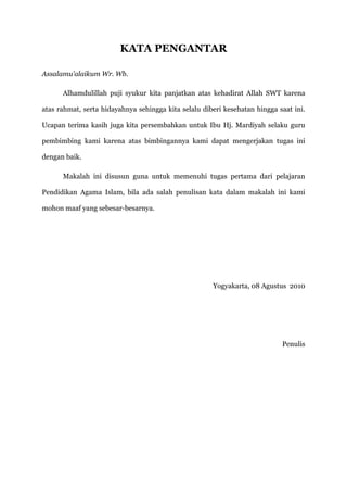 KATA PENGANTAR

Assalamu’alaikum Wr. Wb.

      Alhamdulillah puji syukur kita panjatkan atas kehadirat Allah SWT karena

atas rahmat, serta hidayahnya sehingga kita selalu diberi kesehatan hingga saat ini.

Ucapan terima kasih juga kita persembahkan untuk Ibu Hj. Mardiyah selaku guru

pembimbing kami karena atas bimbingannya kami dapat mengerjakan tugas ini

dengan baik.

      Makalah ini disusun guna untuk memenuhi tugas pertama dari pelajaran

Pendidikan Agama Islam, bila ada salah penulisan kata dalam makalah ini kami

mohon maaf yang sebesar-besarnya.




                                                      Yogyakarta, 08 Agustus 2010




                                                                            Penulis
 