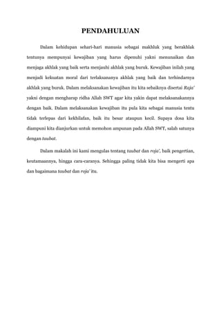 PENDAHULUAN

      Dalam kehidupan sehari-hari manusia sebagai makhluk yang berakhlak

tentunya mempunyai kewajiban yang harus dipenuhi yakni menunaikan dan

menjaga akhlak yang baik serta menjauhi akhlak yang buruk. Kewajiban inilah yang

menjadi kekuatan moral dari terlaksananya akhlak yang baik dan terhindarnya

akhlak yang buruk. Dalam melaksanakan kewajiban itu kita sebaiknya disertai Raja'

yakni dengan mengharap ridha Allah SWT agar kita yakin dapat melaksanakannya

dengan baik. Dalam melaksanakan kewajiban itu pula kita sebagai manusia tentu

tidak terlepas dari kekhilafan, baik itu besar ataupun kecil. Supaya dosa kita

diampuni kita dianjurkan untuk memohon ampunan pada Allah SWT, salah satunya

dengan taubat.

      Dalam makalah ini kami mengulas tentang taubat dan roja', baik pengertian,

keutamaannya, hingga cara-caranya. Sehingga paling tidak kita bisa mengerti apa

dan bagaimana taubat dan roja' itu.
 