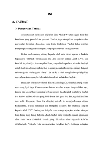 ISI

A. TAUBAT

  Pengertian Taubat

       Taubat adalah memohon ampunan pada Allah SWT atas segala dosa dan

 kesalahan yang pernah kita perbuat. Taubat juga merupakan pengakuan dan

 penyesalan terhadap dosa-dosa yang telah dilakukan. Taubat tidak sekedar

 mengucapkan dengan lidah seperti yang dipahami oleh kalangan awam.

       Ketika salah seorang datang kepada salah satu tokoh agama ia berkata

 kepadanya, “Ikutilah perkataanku ini! Aku taubat kepada Allah SWT, aku

 kembali kepada-Nya, aku menyelasi dosa yang telah ku perbuat, dan aku berjanji

 untuk tidak melakukan maksiat lagi selamanya, serta aku membebaskan diri dari

 seluruh agama selain agama Islam”. Dan ketika ia telah mengikuti ucapan kyai itu

 dan pulang, ia menyangka bahwa ia telah selesai melakukan taubat.

       Ini adalah bentuk kebodohan dua pihak sekaligus. Kebodohan orang awam

 serta sang kyai juga. Karena taubat bukan sekedar ucapan dengan lidah saja,

 karena jika taubat hanya sekedar berbuat seperti itu, alangkah mudahnya taubat

 itu. Taubat adalah perkara yang lebih besar dari pada itu, dan juga lebih dalam

 dan sulit. Ungkapan lisan itu dituntut setelah ia mewujudkannya dalam

 tindakannya. Untuk kemudian dia mengakui dosanya dan meminta ampun

 kepada Allah SWT. Sedangkan istighfar atau mengungkapkan taubat dengan

 lisan tanpa janji dalam hati itu adalah taubat para pendusta, seperti dikatakan

 oleh Dzun Nun Al-Mishri. Itulah yang dikatakan oleh Sayyidah Rabi'ah

 Al'Adawiyah, ”Istighfar kita membutuhkan istighfar lagi”. Sehingga sebagian
 