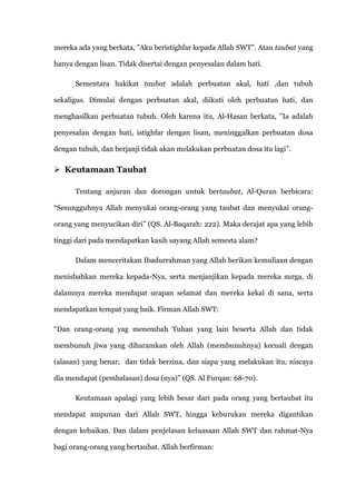 mereka ada yang berkata, ”Aku beristighfar kepada Allah SWT”. Atau taubat yang

hanya dengan lisan. Tidak disertai dengan penyesalan dalam hati.

      Sementara hakikat taubat adalah perbuatan akal, hati ,dan tubuh

sekaligus. Dimulai dengan perbuatan akal, diikuti oleh perbuatan hati, dan

menghasilkan perbuatan tubuh. Oleh karena itu, Al-Hasan berkata, ”Ia adalah

penyesalan dengan hati, istighfar dengan lisan, meninggalkan perbuatan dosa

dengan tubuh, dan berjanji tidak akan melakukan perbuatan dosa itu lagi”.

 Keutamaan Taubat

      Tentang anjuran dan dorongan untuk bertaubat, Al-Quran berbicara:

“Sesungguhnya Allah menyukai orang-orang yang taubat dan menyukai orang-

orang yang menyucikan diri” (QS. Al-Baqarah: 222). Maka derajat apa yang lebih

tinggi dari pada mendapatkan kasih sayang Allah semesta alam?

      Dalam menceritakan Ibadurrahman yang Allah berikan kemuliaan dengan

menisbahkan mereka kepada-Nya, serta menjanjikan kepada mereka surga, di

dalamnya mereka mendapat ucapan selamat dan mereka kekal di sana, serta

mendapatkan tempat yang baik. Firman Allah SWT:

“Dan orang-orang yag menembah Tuhan yang lain beserta Allah dan tidak

membunuh jiwa yang diharamkan oleh Allah (membunuhnya) kecuali dengan

(alasan) yang benar, dan tidak berzina, dan siapa yang melakukan itu, niscaya

dia mendapat (pembalasan) dosa (nya)” (QS. Al Furqan: 68-70).

      Keutamaan apalagi yang lebih besar dari pada orang yang bertaubat itu

mendapat ampunan dari Allah SWT, hingga keburukan mereka digantikan

dengan kebaikan. Dan dalam penjelasan keluasaan Allah SWT dan rahmat-Nya

bagi orang-orang yang bertaubat. Allah berfirman:
 