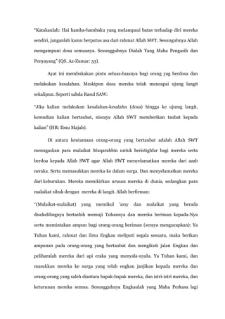 “Katakanlah: Hai hamba-hambaku yang melampaui batas terhadap diri mereka

sendiri, janganlah kamu berputus asa dari rahmat Allah SWT. Sesunguhnya Allah

mengampuni dosa semuanya. Sesungguhnya Dialah Yang Maha Pengasih dan

Penyayang” (QS. Az-Zumar: 53).

      Ayat ini membukakan pintu seluas-luasnya bagi orang yag berdosa dan

melakukan kesalahan. Meskipun dosa mereka telah mencapai ujung langit

sekalipun. Seperti sabda Rasul SAW:

“Jika kalian melakukan kesalahan-kesalahn (dosa) hingga ke ujumg langit,

kemudian kalian bertaubat, niscaya Allah SWT memberikan taubat kepada

kalian” (HR: Ibnu Majah).

      Di antara keutamaan orang-orang yang bertaubat adalah Allah SWT

menugaskan para malaikat Muqarabbin untuk beristighfar bagi mereka serta

berdoa kepada Allah SWT agar Allah SWT menyelamatkan mereka dari azab

neraka. Serta memasukkan mereka ke dalam surga. Dan menyelamatkan mereka

dari keburukan. Mereka memikirkan urusan mereka di dunia, sedangkan para

malaikat sibuk dengan mereka di langit. Allah berfirman:

“(Malaikat-malaikat)   yang   memikul    'arsy   dan   malaikat   yang   berada

disekelilingnya bertasbih memuji Tuhannya dan mereka beriman kepada-Nya

serta memintakan ampun bagi orang-orang beriman (seraya mengucapkan): Ya

Tuhan kami, rahmat dan ilmu Engkau meliputi segala sesuatu, maka berikan

ampunan pada orang-orang yang bertaubat dan mengikuti jalan Engkau dan

peliharalah mereka dari api eraka yang menyala-nyalu. Ya Tuhan kami, dan

masukkan mereka ke surga yang telah engkau janjikan kepada mereka dan

orang-orang yang saleh diantara bapak-bapak mereka, dan istri-istri mereka, dan

keturunan mereka semua. Sesungguhnya Engkaulah yang Maha Perkasa lagi
 