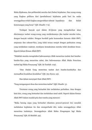 Maha Bijaksana, dan peliharalah mereka dari (balas) kejahatan. Dan orang-orang

yang Engkau pelihara dari (pembalasan) kejahatan pada hari itu maka

sesungguhnya telah Engkau anugerahkan rahmat kepadanya         dan      itulah

kemenangan yang besar” (QS. Ghaafir: 7-9).

      Terdapat banyak ayat dalam Al-Quran yang mengabarkan akan

diterimanya taubat orang-orang yang melakukannya jika taubat mereka tulus,

dengan banyak redaksi. Dengan berdalil pada kemurahan karunia Allah SWT,

ampunan dan rahmat-Nya, yang tidak terasa sempit dengan perbuatan orang

yang melakukan maksiat, meskipun kemaksiatan mereka telah demikian besar.

Seperti dalam firman Allah SWT:

“Tidaklah mereka mengetahui bahwasannya Allah menerima taubat dari hamba-

hamba-Nya yang menerima zakat, dan bahwasannya Allah Maha Penerima

taubat lagi Maha Penyayang” (QS. At-Taubah: 104).

      “Dan Dialah Yang menerima taubat dari hamba-hambaNya dan

memaafkan kesalahan-kesalahan” (QS. Asy-Syura: 25).

      Dan dalam menyipati Dzat Allah SWT:

“Yang mengampuni dosa dan menerima taubat” (QS. Ghaafir: 3).

      Terutama orang yang bertaubat dan melakukan perbaikan. Atau dengan

kata lain, orang yang bertaubat dan melakukan amal saleh. Seperti dalam firman

Allah SWT dalam maalah pria dan wanita yang mencuri:

“Maka barang siapa yang bertaubat (diantara pencuri-pencuri itu) sesudah

melakukan kejahatan itu dan memperbaiki diri, maka sesungguhnya Allah

menerima taubatnya. Sesungguhnya Allah Maha Pengampun lagi Maha

Penyayang” (QS. Al-Maidah: 39).
 