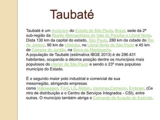 Taubaté
Taubaté é um município do Estado de São Paulo, Brasil, sede da 2ª
sub-região da Região Metropolitana do Vale do Paraíba e Litoral Norte.
Dista 130 km da capital do estado, São Paulo, 280 km da cidade do Rio
de Janeiro, 90 km de Ubatuba, no Litoral Norte de São Paulo e 45 km
de Campos do Jordão, na Serra da Mantiqueira.
A população de Taubaté (estimativa IBGE 2013) é de 296.431
habitantes, ocupando a décima posição dentre os municípios mais
populosos do interior de São Paulo e sendo o 23º mais populoso
município do Estado.

É o segundo maior polo industrial e comercial de sua
mesorregião, abrigando empresas
como Volkswagen, Ford, LG, Alstom, Usiminas,Cameron, Embraer, (Ce
ntro de distribuição e o Centro de Serviços Integrados - CSI), entre
outras. O município também abriga o Comando de Aviação do Exército.

 