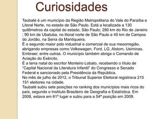 Curiosidades
Taubaté é um município da Região Metropolitana do Vale do Paraíba e
Litoral Norte, no estado de São Paulo. Está a localizada a 130
quilômetros da capital do estado, São Paulo; 280 km do Rio de Janeiro
; 90 km de Ubatuba, no litoral norte de São Paulo e 45 km de Campos
do Jordão, na Serra da Mantiqueira.
É o segundo maior polo industrial e comercial de sua mesorregião,
abrigando empresas como Volkswagen, Ford, LG, Alstom, Usiminas,
Embraer, entre outras. O município também abriga o Comando de
Aviação do Exército.
É a terra natal do escritor Monteiro Lobato, recebendo o título de
“Capital Nacional da Literatura Infantil” do Congresso e Senado
Federal e sancionado pela Presidência da República.
No mês de julho de 2012, o Tribunal Superior Eleitoral registrava 215
151 eleitores na cidade.
Taubaté subiu sete posições no ranking dos municípios mais ricos do
país, segundo o Instituto Brasileiro de Geografia e Estatística. Em
2008, estava em 61º lugar e subiu para a 54ª posição em 2009.

 