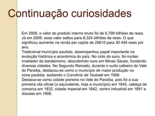 Continuação curiosidades
Em 2008, o valor do produto interno bruto foi de 6,799 bilhões de reais.
Já em 2009, esse valor saltou para 8,324 bilhões de reais. O que
significou aumento na renda per capita de 25610 para 30 445 reais por
ano.
Tradicional município paulista, desempenhou papel importante na
evolução histórica e econômica do país. No ciclo do ouro, foi núcleo
irradiador de bandeirismo, descobrindo ouro em Minas Gerais, fundando
diversas cidades. No Segundo Reinado, durante o surto cafeeiro do Vale
do Paraiba, destacou-se como o município de maior produção na
zona paulista, sediando o Convênio de Taubaté em 1906.
Destaca-se como cidade pioneira no Vale do Paraíba, pois foi a sua
primeira vila oficial (o equivalente, hoje a município) em 1645, cabeça de
comarca em 1832, cidade imperial em 1842, centro industrial em 1891 e
diocese em 1906.

 