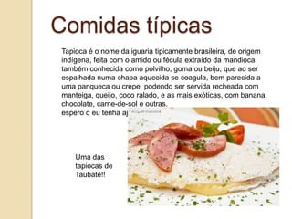 Comidas típicas
Tapioca é o nome da iguaria tipicamente brasileira, de origem
indígena, feita com o amido ou fécula extraído da mandioca,
também conhecida como polvilho, goma ou beiju, que ao ser
espalhada numa chapa aquecida se coagula, bem parecida a
uma panqueca ou crepe, podendo ser servida recheada com
manteiga, queijo, coco ralado, e as mais exóticas, com banana,
chocolate, carne-de-sol e outras.
espero q eu tenha ajudado

Uma das
tapiocas de
Taubaté!!

 