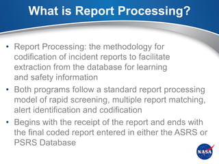 What is Report Processing?

• Report Processing: the methodology for
  codification of incident reports to facilitate
  extraction from the database for learning
  and safety information
• Both programs follow a standard report processing
  model of rapid screening, multiple report matching,
  alert identification and codification
• Begins with the receipt of the report and ends with
  the final coded report entered in either the ASRS or
  PSRS Database
 
