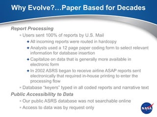 Why Evolve?…Paper Based for Decades

Report Processing
    Users sent 100% of reports by U.S. Mail
        All incoming reports were routed in hardcopy
        Analysts used a 12 page paper coding form to select relevant
        information for database insertion
       Capitalize on data that is generally more available in
        electronic form
       In 2002 ASRS began to receive airline ASAP reports sent
        electronically that required in-house printing to enter the
        processing flow
    Database “keyers” typed in all coded reports and narrative text
Public Accessibility to Data
    Our public ASRS database was not searchable online
    Access to data was by request only
 