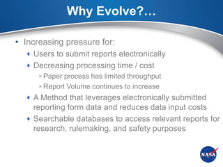 Why Evolve?…

• Increasing pressure for:
   Users to submit reports electronically
   Decreasing processing time / cost
     Paper process has limited throughput
     Report Volume continues to increase
   A Method that leverages electronically submitted
    reporting form data and reduces data input costs
   Searchable databases to access relevant reports for
    research, rulemaking, and safety purposes
 
