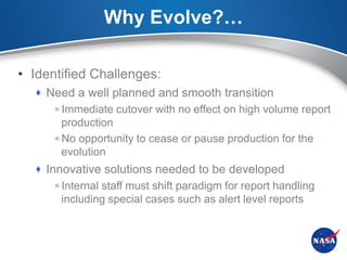 Why Evolve?…

• Identified Challenges:
   Need a well planned and smooth transition
     Immediate cutover with no effect on high volume report
      production
     No opportunity to cease or pause production for the
      evolution
   Innovative solutions needed to be developed
     Internal staff must shift paradigm for report handling
       including special cases such as alert level reports
 