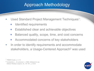 Approach Methodology


•       Used Standard Project Management Techniques1:
               Identified requirements
               Established clear and achievable objectives
               Balanced quality, scope, time, and cost concerns
               Accommodated concerns of key stakeholders
•       In order to identify requirements and accommodate
        stakeholders, a Usage-Centered Approach2 was used


1 PMBOK Guide, p. 9, 10
2 Constantine, L., & Lockwood, L. (1999). Software for use.
 Addison-Wesley-Longman, Inc., NY, NY., p. 23-25
 