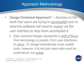 Approach Methodology


•        Usage-Centered Approach1 – focuses on the
         work that users are trying to accomplish and on
         what the software will need to supply via the
         user interface to help them accomplish it
         User centered design represents a shift of focus
              from technology to people, from user interfaces
              to users. To design dramatically more usable
              tools, however, it is not just users who must be
              understood, but usage
1 Constantine, L., & Lockwood, L. (1999). Software for use.
    Addison-Wesley-Longman, Inc., NY, NY., p. 23
 