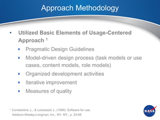 Approach Methodology


•       Utilized Basic Elements of Usage-Centered
        Approach 1
            Pragmatic Design Guidelines
            Model-driven design process (task models or use
             cases, content models, role models)
            Organized development activities
            Iterative improvement
            Measures of quality


1   Constantine, L., & Lockwood, L. (1999). Software for use.
    Addison-Wesley-Longman, Inc., NY, NY., p. 24-68
 