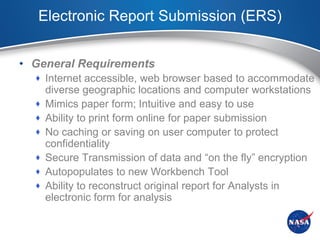 Electronic Report Submission (ERS)


• General Requirements
   Internet accessible, web browser based to accommodate
      diverse geographic locations and computer workstations
     Mimics paper form; Intuitive and easy to use
     Ability to print form online for paper submission
     No caching or saving on user computer to protect
      confidentiality
     Secure Transmission of data and “on the fly” encryption
     Autopopulates to new Workbench Tool
     Ability to reconstruct original report for Analysts in
      electronic form for analysis
 