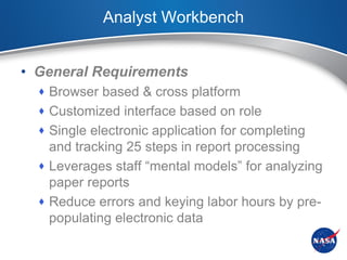 Analyst Workbench


• General Requirements
   Browser based & cross platform
   Customized interface based on role
   Single electronic application for completing
    and tracking 25 steps in report processing
   Leverages staff “mental models” for analyzing
    paper reports
   Reduce errors and keying labor hours by pre-
    populating electronic data
 
