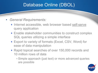 Database Online (DBOL)


• General Requirements:
   Internet accessible, web browser based self-serve
    query application
   Enable stakeholder communities to construct complex
    SQL queries utilizing a simple interface
   Export to variety of formats (Excel, CSV, Word) for
    ease of data manipulation
   Rapid topical searches of over 150,000 records and
    10 million rows of data
     Simple approach (just text) or more advanced queries
      are possible
 