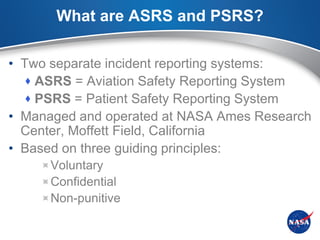 What are ASRS and PSRS?

• Two separate incident reporting systems:
   ASRS = Aviation Safety Reporting System
   PSRS = Patient Safety Reporting System
• Managed and operated at NASA Ames Research
  Center, Moffett Field, California
• Based on three guiding principles:
    Voluntary
    Confidential
    Non-punitive
 