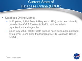 Current State of
                        Database Online (DBOL)


• Database Online Metrics
    In 30 years, 7,100 Search Requests (SRs) have been directly
     provided by ASRS Research Staff to various aviation
     organizations and agencies
    Since July 2006, 58,857 data queries have been accomplished
     by external users since the launch of ASRS Database Online
     (DBOL)1




   1Thru October 2009
 