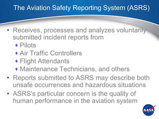 The Aviation Safety Reporting System (ASRS)


• Receives, processes and analyzes voluntarily
  submitted incident reports from
    Pilots
    Air Traffic Controllers
    Flight Attendants
    Maintenance Technicians, and others
• Reports submitted to ASRS may describe both
  unsafe occurrences and hazardous situations
• ASRS's particular concern is the quality of
  human performance in the aviation system
 