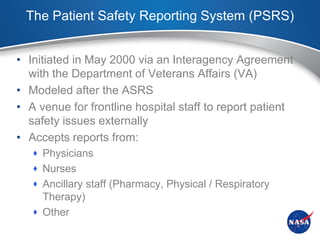 The Patient Safety Reporting System (PSRS)


• Initiated in May 2000 via an Interagency Agreement
  with the Department of Veterans Affairs (VA)
• Modeled after the ASRS
• A venue for frontline hospital staff to report patient
  safety issues externally
• Accepts reports from:
    Physicians
    Nurses
    Ancillary staff (Pharmacy, Physical / Respiratory
     Therapy)
    Other
 