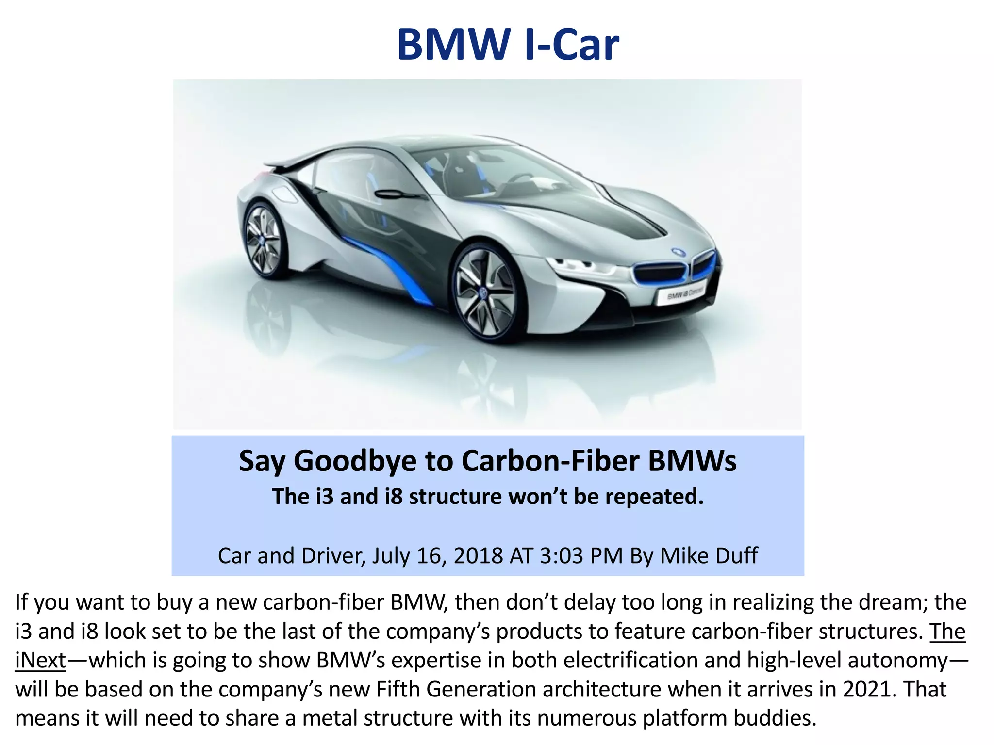 Splitter
Roof
Roof Bow Cover
Rocker
BMW I-Car
Say Goodbye to Carbon-Fiber BMWs
The i3 and i8 structure won’t be repeated.
Car and Driver, July 16, 2018 AT 3:03 PM By Mike Duff
If you want to buy a new carbon-fiber BMW, then don’t delay too long in realizing the dream; the
i3 and i8 look set to be the last of the company’s products to feature carbon-fiber structures. The
iNext—which is going to show BMW’s expertise in both electrification and high-level autonomy—
will be based on the company’s new Fifth Generation architecture when it arrives in 2021. That
means it will need to share a metal structure with its numerous platform buddies.
 