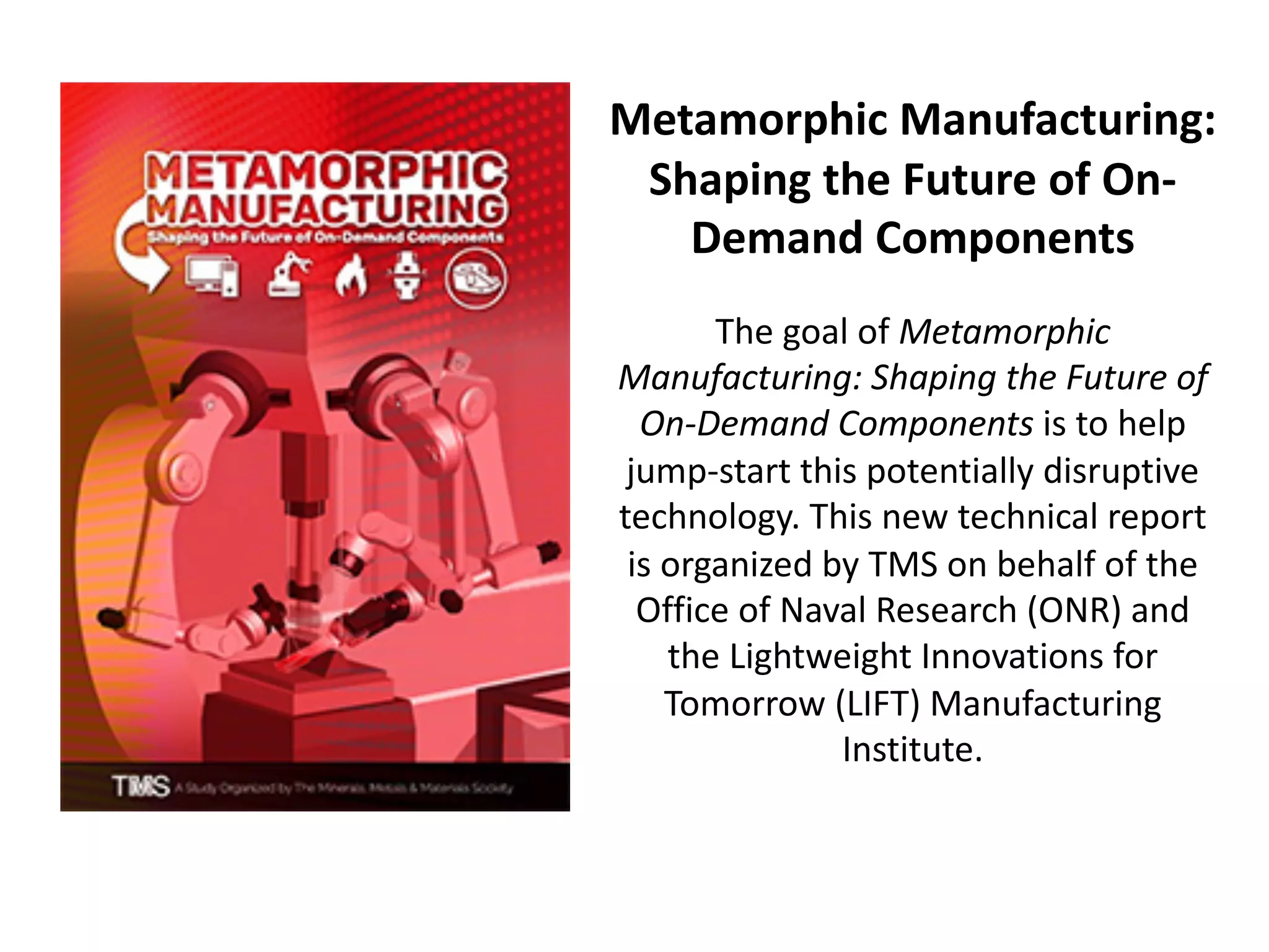 Metamorphic Manufacturing:
Shaping the Future of On-
Demand Components
The goal of Metamorphic
Manufacturing: Shaping the Future of
On-Demand Components is to help
jump-start this potentially disruptive
technology. This new technical report
is organized by TMS on behalf of the
Office of Naval Research (ONR) and
the Lightweight Innovations for
Tomorrow (LIFT) Manufacturing
Institute.
 