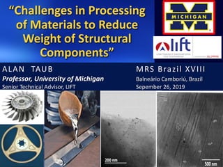 “Challenges in Processing
of Materials to Reduce
Weight of Structural
Components”
ALAN TAUB MRS Brazil XVIII
Professor, University of Michigan Balneário Camboriú, Brazil
Senior Technical Advisor, LIFT Sepember 26, 2019
 