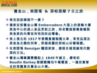 舊金山，索諾瑪  &  那帕酒鄉 7 日之旅 塔克到底哪裡不一樣 ? 獨家安排舊金山灣 Embarcadero 大道上的渡輪大廈美食中心的達人食品烹飪之旅，和老饕服務專員暢談美食家的內幕並有特別的品嚐會。 登上復古的 1917 年普爾曼葡萄園火車，享受品酒及美食為主題的列車，穿越美麗的那帕山谷葡萄園。 在索諾瑪 Benziger 釀酒家族，親眼目賭酒廠現代製酒的方法。 舊金山灣專屬雙體船上 1849 年創立，傳奇的 Boudin Barkey 發酵酸麵包午餐饗宴，一邊欣賞著名的惡魔島及舊金山大橋。 