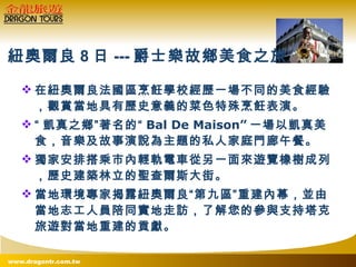 在紐奧爾良法國區烹飪學校經歷一場不同的美食經驗，觀賞當地具有歷史意義的菜色特殊烹飪表演。 “ 凱真之鄉”著名的“ Bal De Maison” 一場以凱真美食，音樂及故事演說為主題的私人家庭門廊午餐。 獨家安排搭乘市內輕軌電車從另一面來遊覽橡樹成列，歷史建築林立的聖查爾斯大街。 當地環境專家揭露紐奧爾良“第九區”重建內幕，並由當地志工人員陪同實地走訪，了解您的參與支持塔克旅遊對當地重建的貢獻。 紐奧爾良 8 日 --- 爵士樂故鄉美食之旅 