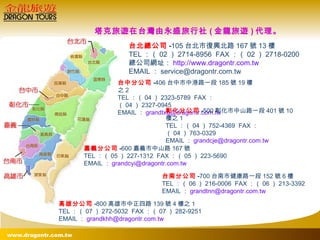 台北總公司 - 105 台北市復興北路 167 號 13 樓 TEL ：（ 02 ） 2714-8956  FAX ：（ 02 ） 2718-0200 總公司網址： http://www.dragontr.com.tw EMAIL ： [email_address] 台中分公司 - 406 台中市中港路一段 185 號 19 樓之 2 TEL ：（ 04 ） 2323-5789  FAX ：（ 04 ） 2327-0945 EMAIL ： [email_address] 彰化分公司 - 500 彰化市中山路一段 401 號 10 樓之 1 TEL ：（ 04 ） 752-4369  FAX ：（ 04 ） 763-0329 EMAIL ： [email_address] 嘉義分公司 - 600 嘉義市中山路 167 號 TEL ：（ 05 ） 227-1312  FAX ：（ 05 ） 223-5690 EMAIL ： [email_address] 台南分公司 - 700 台南市健康路一段 152 號 6 樓 TEL ：（ 06 ） 216-0006  FAX ：（ 06 ） 213-3392 EMAIL ： [email_address]   高雄分公司 - 800 高雄市中正四路 139 號 4 樓之 1 TEL ：（ 07 ） 272-5032  FAX ：（ 07 ） 282-9251 EMAIL ： [email_address] 塔克旅遊在台灣由永盛旅行社 ( 金龍旅遊 ) 代理。 