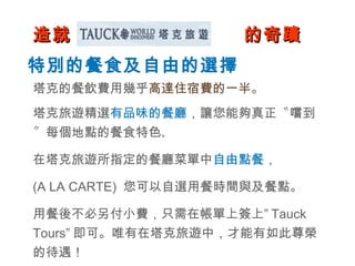 造就  塔克旅遊  的奇蹟 特別的餐食及自由的選擇 塔克的餐飲費用幾乎 高達住宿費的一半 。 塔克旅遊精選 有品味的餐廳 ，讓您能夠真正〝嚐到〞每個地點的餐食特色 。 在塔克旅遊所指定的餐廳菜單中 自由點餐 ， (A LA CARTE)  您可以自選用餐時間與及餐點。 用餐後不必另付小費，只需在帳單上簽上” Tauck Tours” 即可。唯有在塔克旅遊中，才能有如此尊榮的待遇！ 