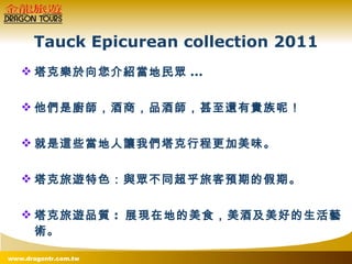 Tauck Epicurean collection 2011 塔克樂於向您介紹當地民眾 ...  他們是廚師，酒商，品酒師，甚至還有貴族呢！ 就是這些當地人讓我們塔克行程更加美味。 塔克旅遊特色：與眾不同超乎旅客預期的假期。 塔克旅遊品質 :  展現在地的美食，美酒及美好的生活藝術。 