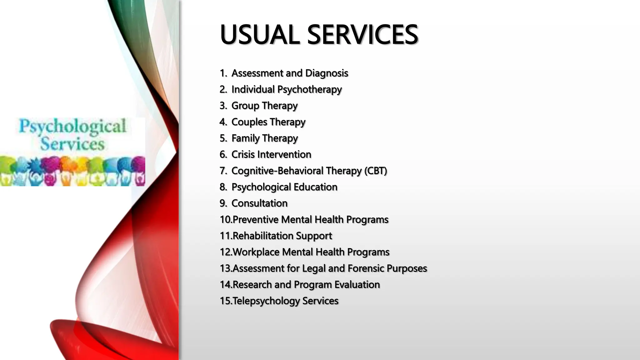USUAL SERVICES
1. Assessment and Diagnosis
2. Individual Psychotherapy
3. Group Therapy
4. Couples Therapy
5. Family Therapy
6. Crisis Intervention
7. Cognitive-Behavioral Therapy (CBT)
8. Psychological Education
9. Consultation
10.Preventive Mental Health Programs
11.Rehabilitation Support
12.Workplace Mental Health Programs
13.Assessment for Legal and Forensic Purposes
14.Research and Program Evaluation
15.Telepsychology Services
 