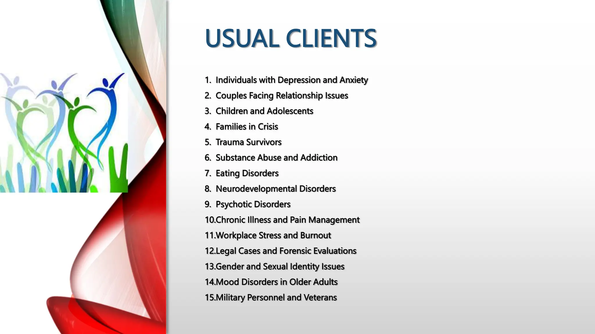 USUAL CLIENTS
1. Individuals with Depression and Anxiety
2. Couples Facing Relationship Issues
3. Children and Adolescents
4. Families in Crisis
5. Trauma Survivors
6. Substance Abuse and Addiction
7. Eating Disorders
8. Neurodevelopmental Disorders
9. Psychotic Disorders
10.Chronic Illness and Pain Management
11.Workplace Stress and Burnout
12.Legal Cases and Forensic Evaluations
13.Gender and Sexual Identity Issues
14.Mood Disorders in Older Adults
15.Military Personnel and Veterans
 