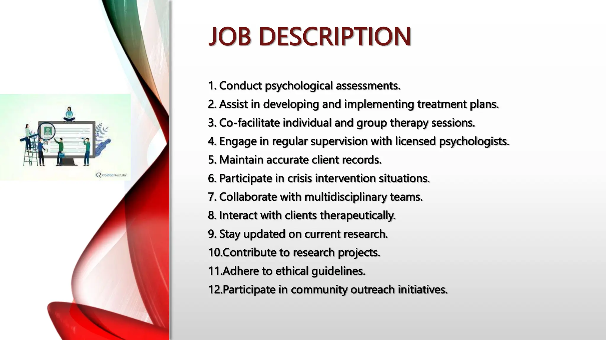 JOB DESCRIPTION
1. Conduct psychological assessments.
2. Assist in developing and implementing treatment plans.
3. Co-facilitate individual and group therapy sessions.
4. Engage in regular supervision with licensed psychologists.
5. Maintain accurate client records.
6. Participate in crisis intervention situations.
7. Collaborate with multidisciplinary teams.
8. Interact with clients therapeutically.
9. Stay updated on current research.
10.Contribute to research projects.
11.Adhere to ethical guidelines.
12.Participate in community outreach initiatives.
 