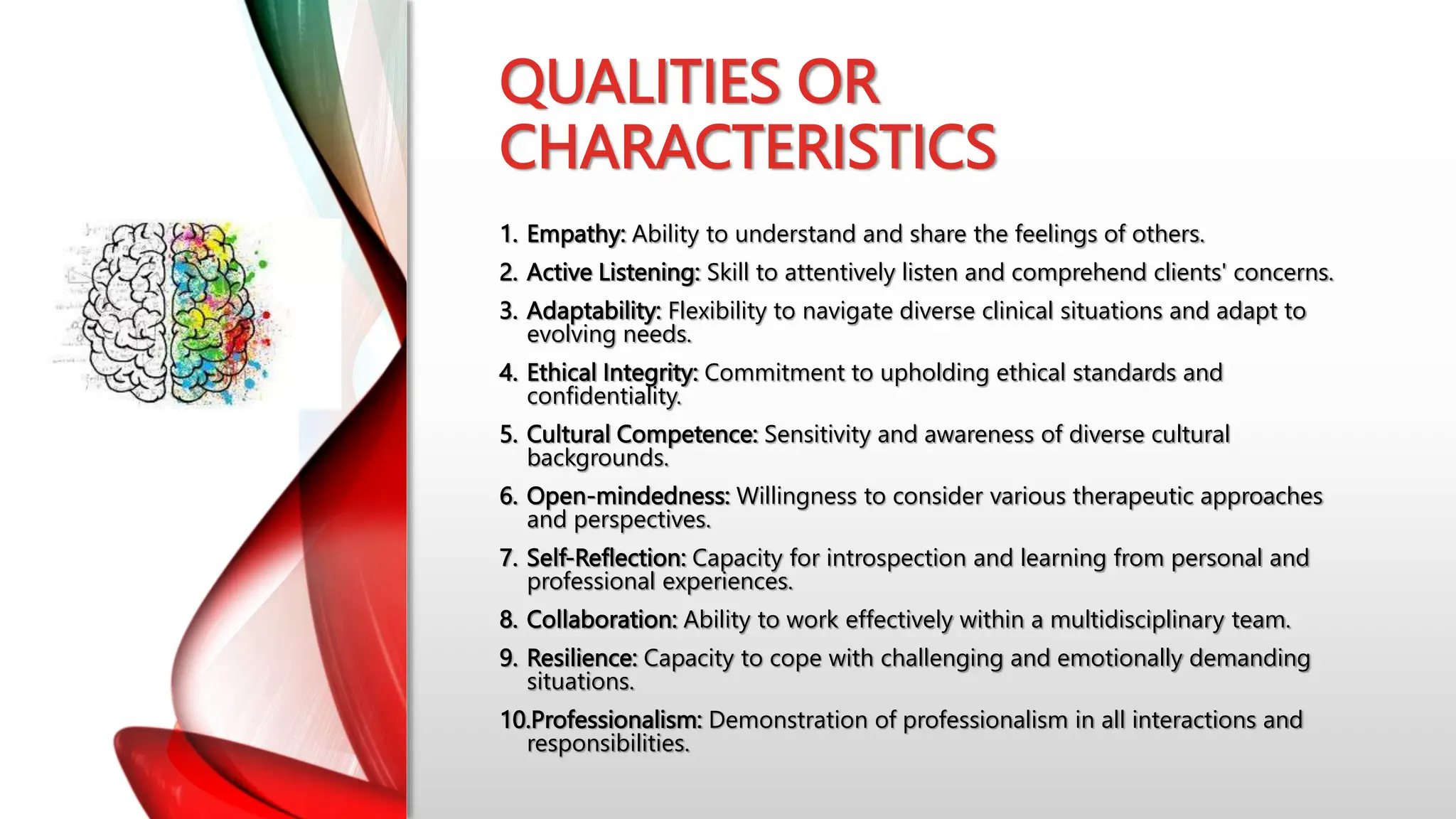 QUALITIES OR
CHARACTERISTICS
1. Empathy: Ability to understand and share the feelings of others.
2. Active Listening: Skill to attentively listen and comprehend clients' concerns.
3. Adaptability: Flexibility to navigate diverse clinical situations and adapt to
evolving needs.
4. Ethical Integrity: Commitment to upholding ethical standards and
confidentiality.
5. Cultural Competence: Sensitivity and awareness of diverse cultural
backgrounds.
6. Open-mindedness: Willingness to consider various therapeutic approaches
and perspectives.
7. Self-Reflection: Capacity for introspection and learning from personal and
professional experiences.
8. Collaboration: Ability to work effectively within a multidisciplinary team.
9. Resilience: Capacity to cope with challenging and emotionally demanding
situations.
10.Professionalism: Demonstration of professionalism in all interactions and
responsibilities.
 