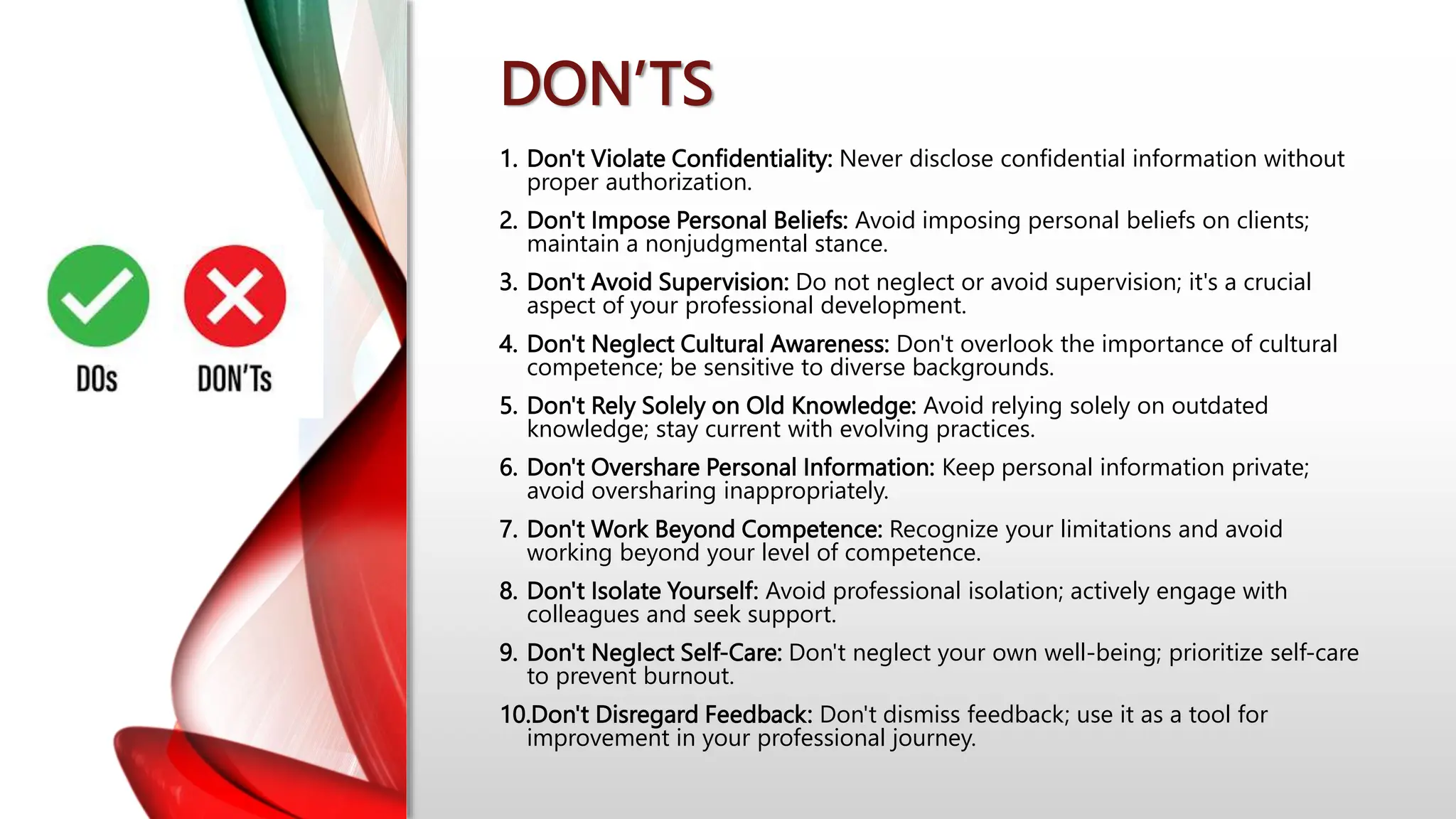 DON’TS
1. Don't Violate Confidentiality: Never disclose confidential information without
proper authorization.
2. Don't Impose Personal Beliefs: Avoid imposing personal beliefs on clients;
maintain a nonjudgmental stance.
3. Don't Avoid Supervision: Do not neglect or avoid supervision; it's a crucial
aspect of your professional development.
4. Don't Neglect Cultural Awareness: Don't overlook the importance of cultural
competence; be sensitive to diverse backgrounds.
5. Don't Rely Solely on Old Knowledge: Avoid relying solely on outdated
knowledge; stay current with evolving practices.
6. Don't Overshare Personal Information: Keep personal information private;
avoid oversharing inappropriately.
7. Don't Work Beyond Competence: Recognize your limitations and avoid
working beyond your level of competence.
8. Don't Isolate Yourself: Avoid professional isolation; actively engage with
colleagues and seek support.
9. Don't Neglect Self-Care: Don't neglect your own well-being; prioritize self-care
to prevent burnout.
10.Don't Disregard Feedback: Don't dismiss feedback; use it as a tool for
improvement in your professional journey.
 