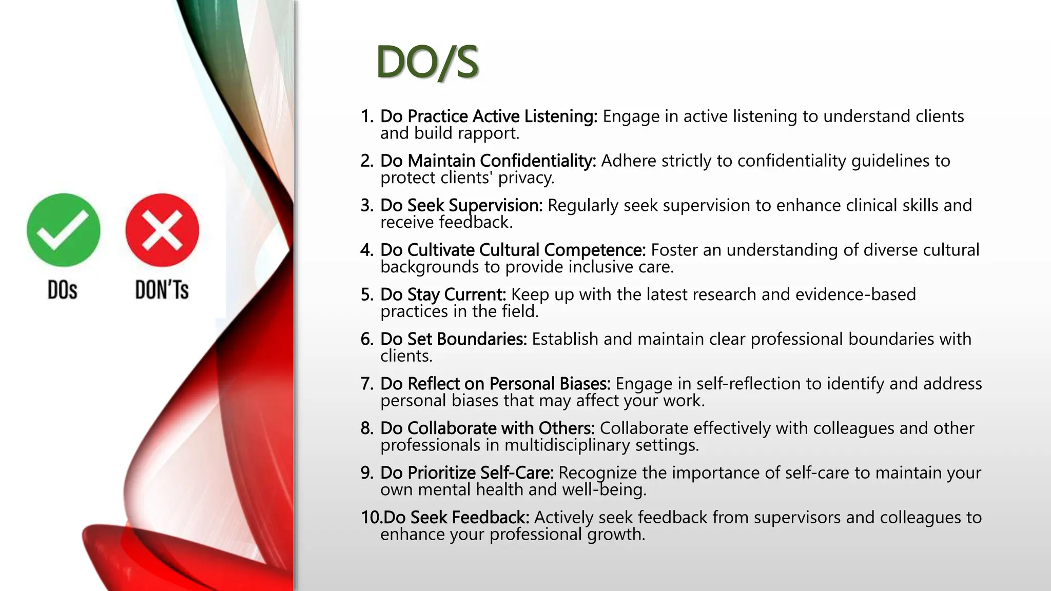 DO/S
1. Do Practice Active Listening: Engage in active listening to understand clients
and build rapport.
2. Do Maintain Confidentiality: Adhere strictly to confidentiality guidelines to
protect clients' privacy.
3. Do Seek Supervision: Regularly seek supervision to enhance clinical skills and
receive feedback.
4. Do Cultivate Cultural Competence: Foster an understanding of diverse cultural
backgrounds to provide inclusive care.
5. Do Stay Current: Keep up with the latest research and evidence-based
practices in the field.
6. Do Set Boundaries: Establish and maintain clear professional boundaries with
clients.
7. Do Reflect on Personal Biases: Engage in self-reflection to identify and address
personal biases that may affect your work.
8. Do Collaborate with Others: Collaborate effectively with colleagues and other
professionals in multidisciplinary settings.
9. Do Prioritize Self-Care: Recognize the importance of self-care to maintain your
own mental health and well-being.
10.Do Seek Feedback: Actively seek feedback from supervisors and colleagues to
enhance your professional growth.
 