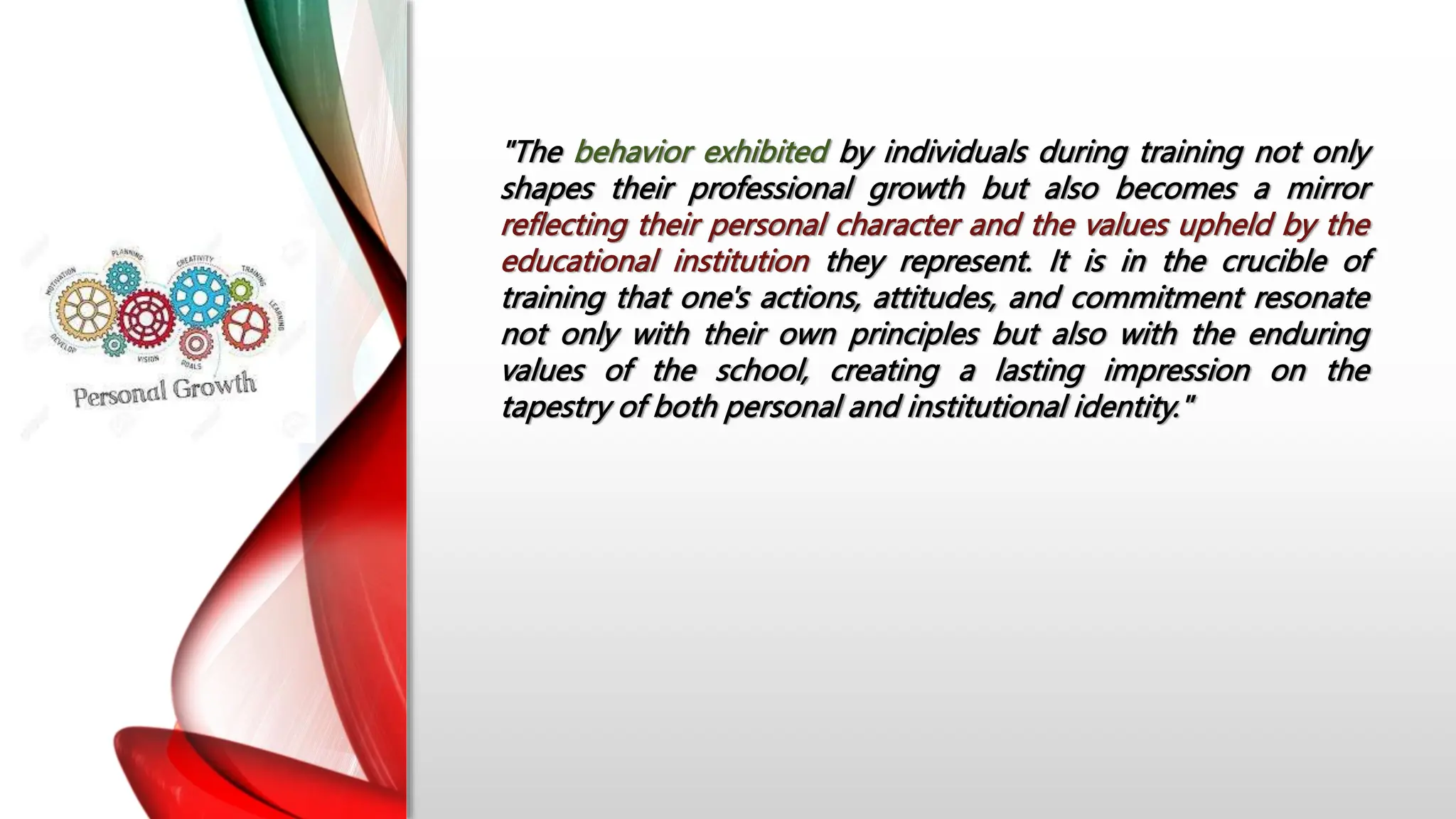 "The behavior exhibited by individuals during training not only
shapes their professional growth but also becomes a mirror
reflecting their personal character and the values upheld by the
educational institution they represent. It is in the crucible of
training that one's actions, attitudes, and commitment resonate
not only with their own principles but also with the enduring
values of the school, creating a lasting impression on the
tapestry of both personal and institutional identity."
 