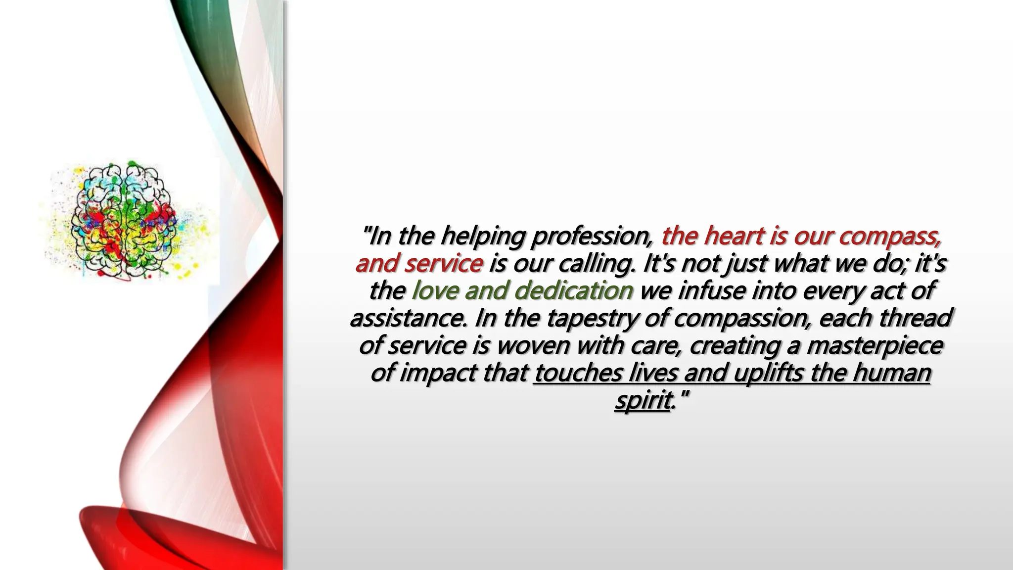 "In the helping profession, the heart is our compass,
and service is our calling. It's not just what we do; it's
the love and dedication we infuse into every act of
assistance. In the tapestry of compassion, each thread
of service is woven with care, creating a masterpiece
of impact that touches lives and uplifts the human
spirit."
 