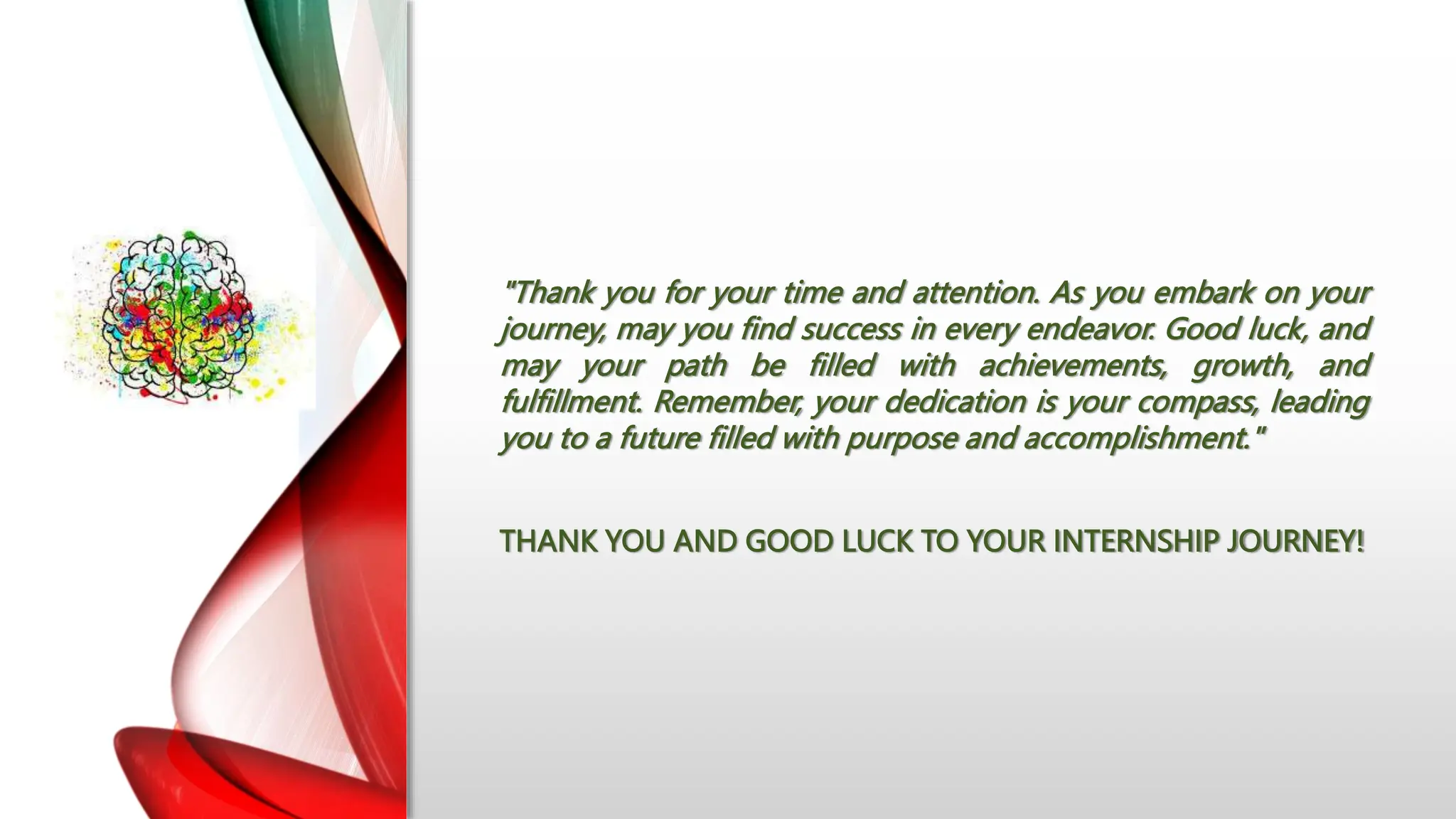 "Thank you for your time and attention. As you embark on your
journey, may you find success in every endeavor. Good luck, and
may your path be filled with achievements, growth, and
fulfillment. Remember, your dedication is your compass, leading
you to a future filled with purpose and accomplishment."
THANK YOU AND GOOD LUCK TO YOUR INTERNSHIP JOURNEY!
 